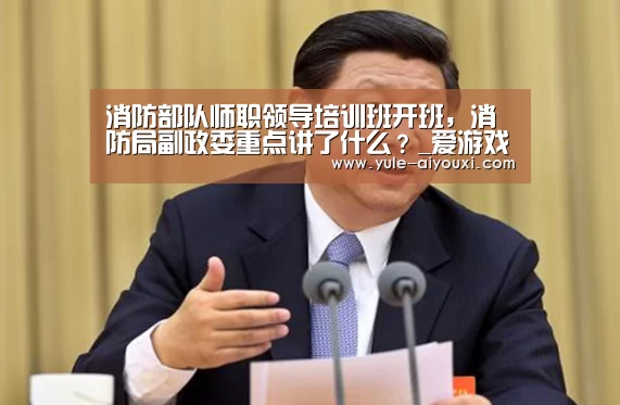 消防部队师职领导培训班开班,消防局副政委重点讲了什么?_爱游戏娱乐入口(图1) 爱游戏官网